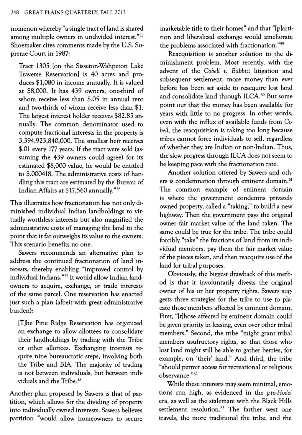 248 GREAT PLAINS QUARTERLY, FALL 2013 nomenon whereby "a single tract ofland is shared among multiple owners in undivided interest."55 Shoemaker cites comments made by the U.S. Supreme Court in 1987: Tract 1305 [on the Sisseton-Wahpeton Lake Traverse Reservation] is 40 acres and produces $1,080 in income annually.