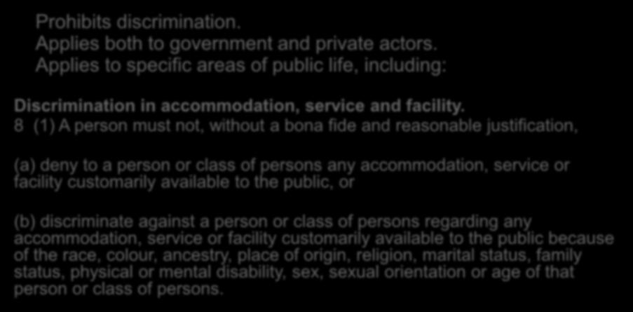 Human Rights Code Prohibits discrimination. Applies both to government and private actors. Applies to specific areas of public life, including: Discrimination in accommodation, service and facility.