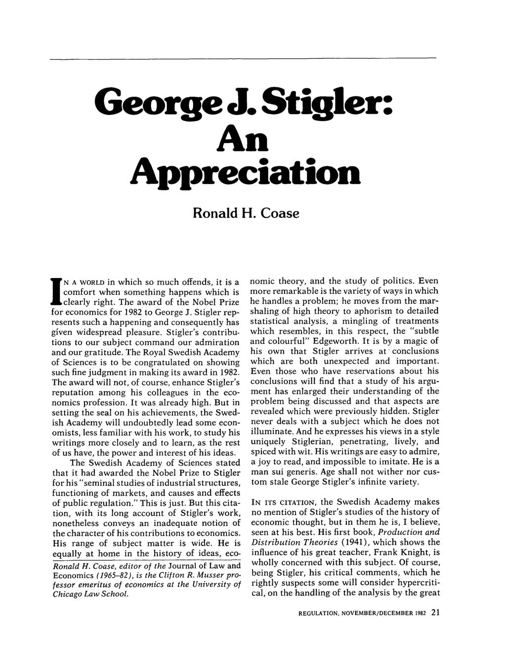 George J. Stigler: An Appreciation Ronald H. Coase IN A WORLD in which so much offends, it is a comfort when something happens which is clearly right.