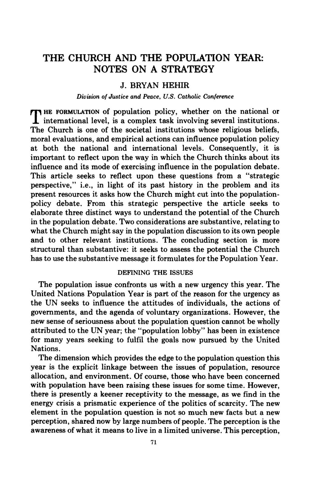 THE CHURCH AND THE POPULATION YEAR: NOTES ON A STRATEGY J. BRYAN HEHIR Division of Justice and Peace, U.S. Catholic Conference THE FORMULATION of population policy, whether on the national or international level, is a complex task involving several institutions.