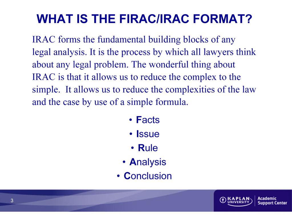What is the FIRAC/IRAC formula? IRAC forms the fundamental building blocks of any legal analysis. It is the process by which all lawyers think about any legal problem.