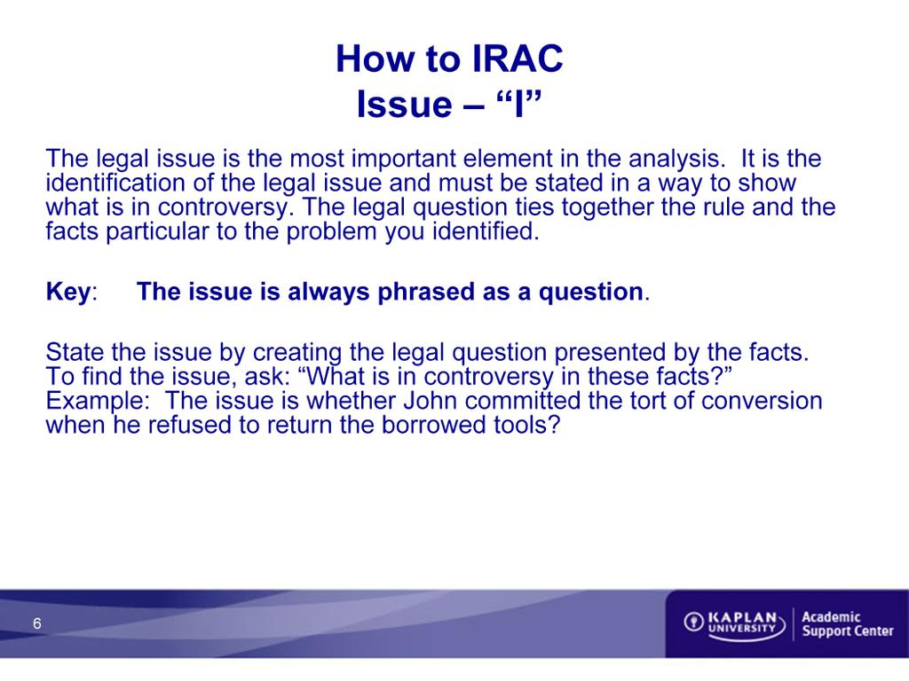 How to IRAC Issue The legal issue is the most important element in the analysis. It is the identification of the legal issue and must be stated in a way to show what is in controversy.