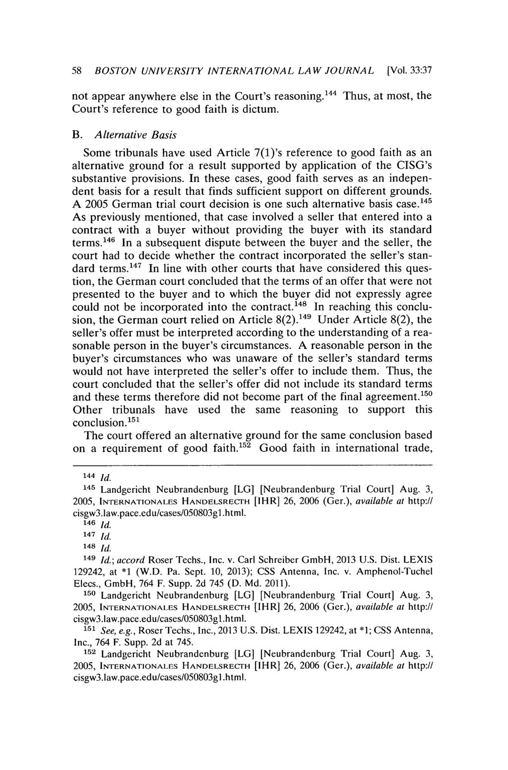 58 BOSTON UNIVERSITY INTERNATIONAL LAW JOURNAL [Vol. 33:37 not appear anywhere else in the Court's reasoning. 14 4 Thus, at most, the Court's reference to good faith is dictum. B. Alternative Basis Some tribunals have used Article 7(1)'s reference to good faith as an alternative ground for a result supported by application of the CISG's substantive provisions.
