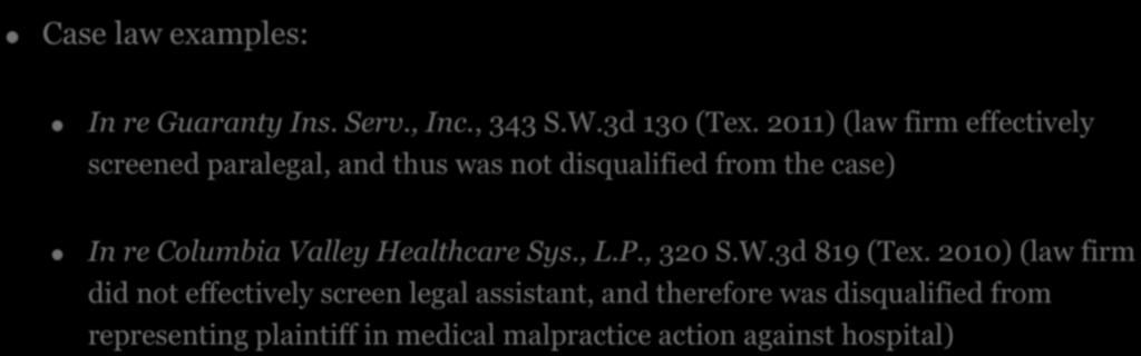5. IMPUTED DISQUALIFICATION! Case law examples:! In re Guaranty Ins. Serv., Inc., 343 S.W.3d 130 (Tex. 2011) (law firm effectively screened paralegal, and thus was not disqualified from the case)!