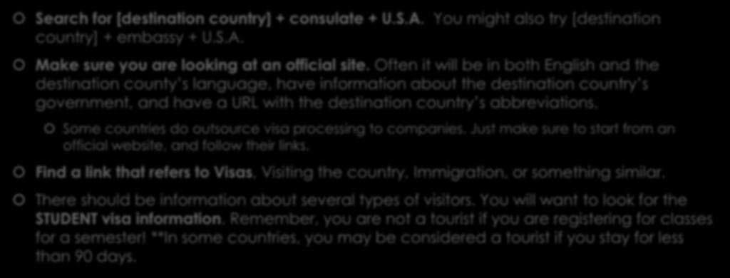 Researching Your Visa Search for [destination country] + consulate + U.S.A. You might also try [destination country] + embassy + U.S.A. Make sure you are looking at an official site.