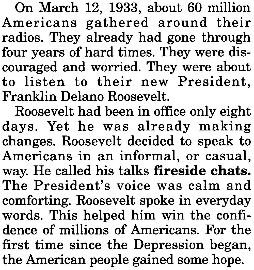 Roosevelt decided to speak to Americans in an informal, or casual, way. He called his talks fireside chats. The President's voice was calm and comforting. Roosevelt spoke in everyday words.