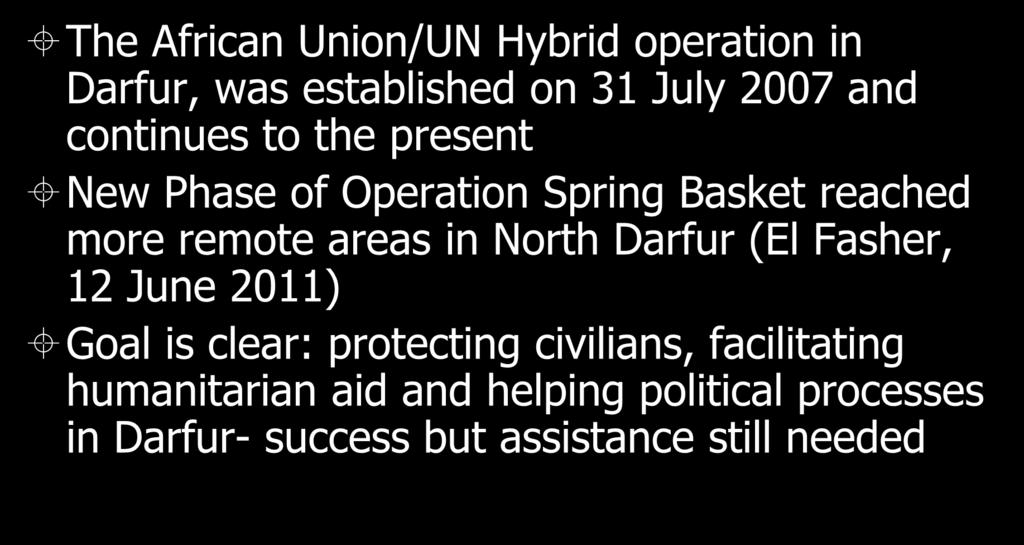 Current Humanitarian Initiative The African Union/UN Hybrid operation in Darfur, was established on 31 July 2007 and continues to the present New Phase of Operation Spring Basket reached more