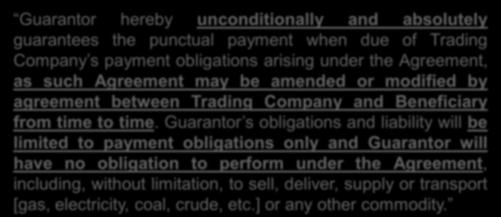 Obligations Clause: Example Guarantor hereby unconditionally and absolutely guarantees the punctual payment when due of Trading Company s payment obligations arising under the Agreement, as such