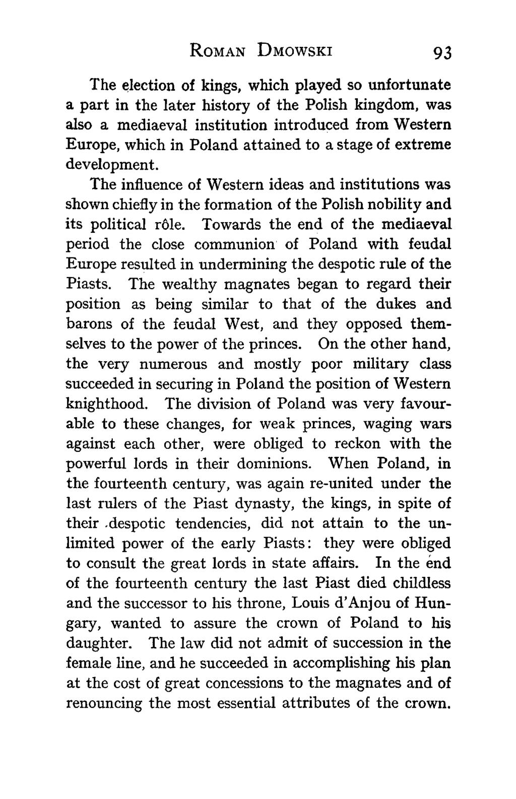 ROMAN DMOWSKI 93 The election of kings, which played so unfortunate a part in the later history of the Polish kingdom, was also a mediaeval institution introduced from Western Europe, which in Poland