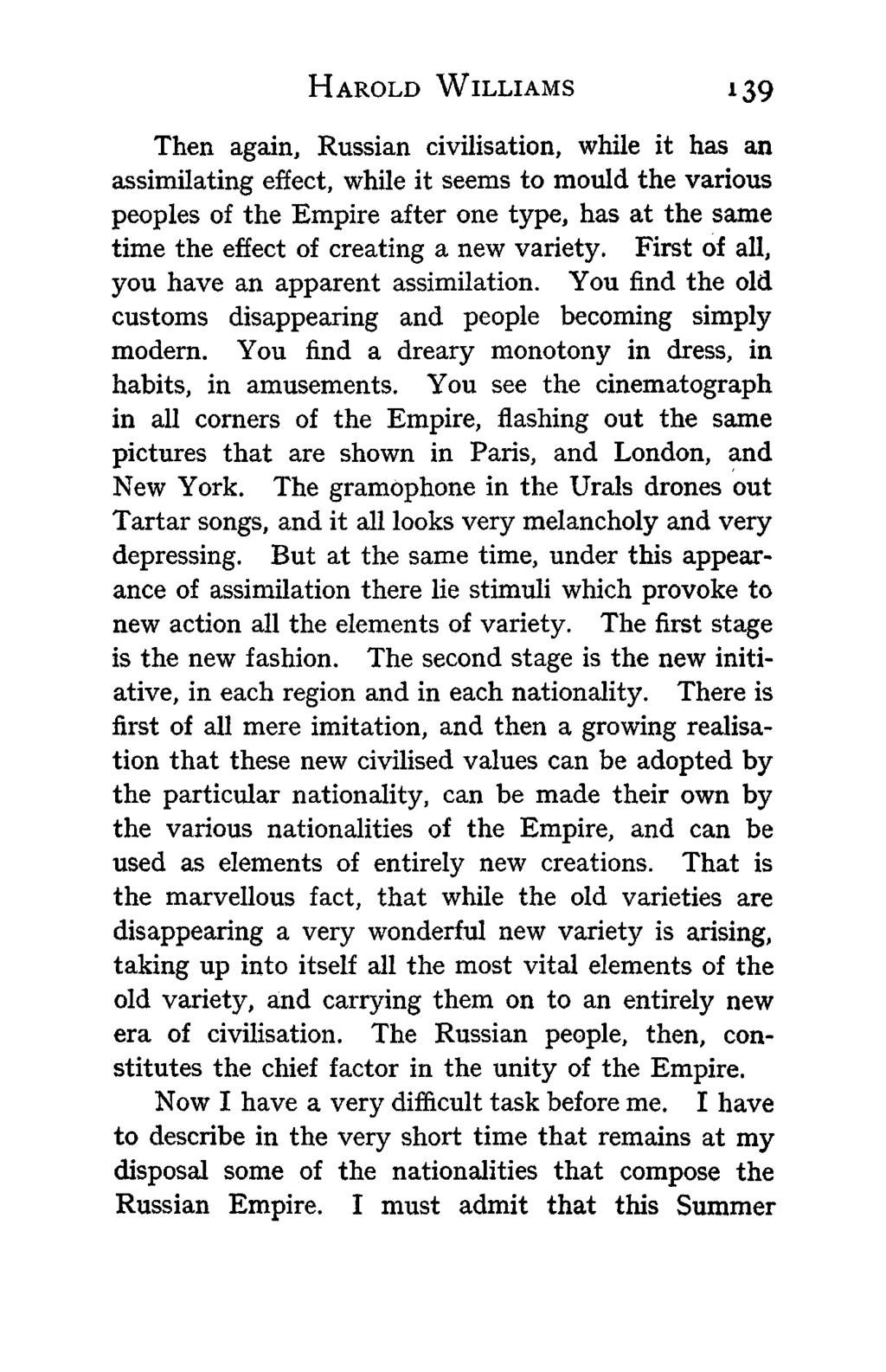 HAROLD WILLIAMS 139 Then again, Russian civilisation, while it has an assimilating effect, while it seems to mould the various peoples of the Empire after one type, has at the same time the effect of