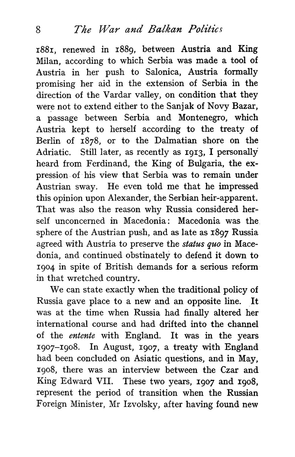 8 The War and Balkan Politics 1881, renewed in 1889, between Austria and King Milan, according to which Serbia was made a tool of Austria in her push to Salonica, Austria formally promising her aid