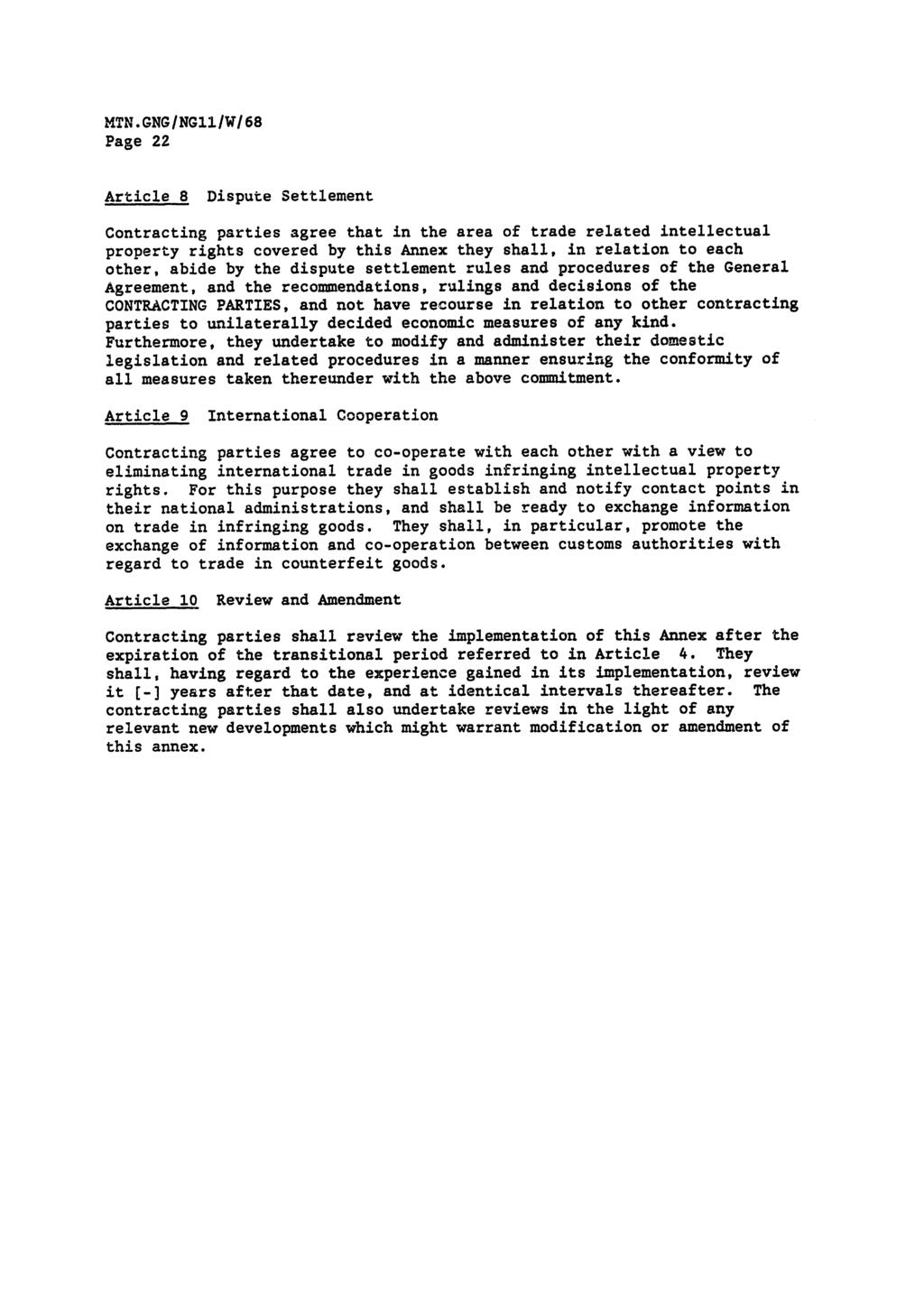 MTN.GNG/NGl1/W/68 Page 22 Article 8 Dispute Settlement Contracting parties agree that in the area of trade related intellectual property rights covered by this Annex they shall, in relation to each