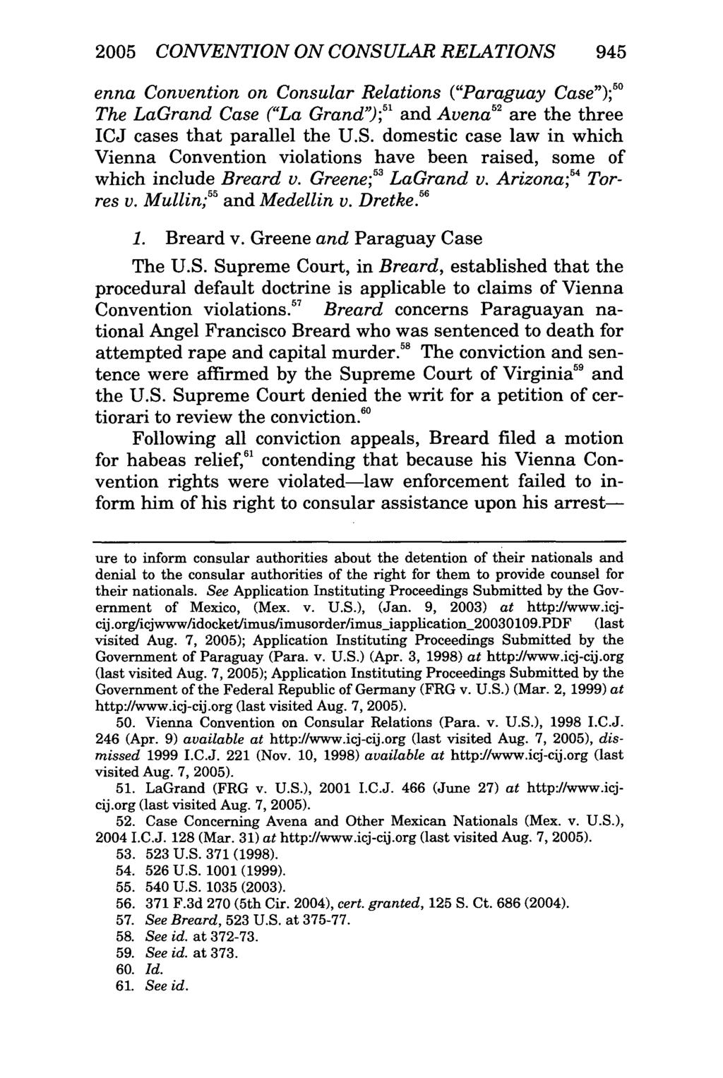 2005 CONVENTION ON CONSULAR RELATIONS 945 enna Convention on Consular Relations ("Paraguay Case"); The LaGrand Case ("La Grand"); 5 and Avena 2 are the three ICJ cases that parallel the U.S. domestic case law in which Vienna Convention violations have been raised, some of which include Breard v.