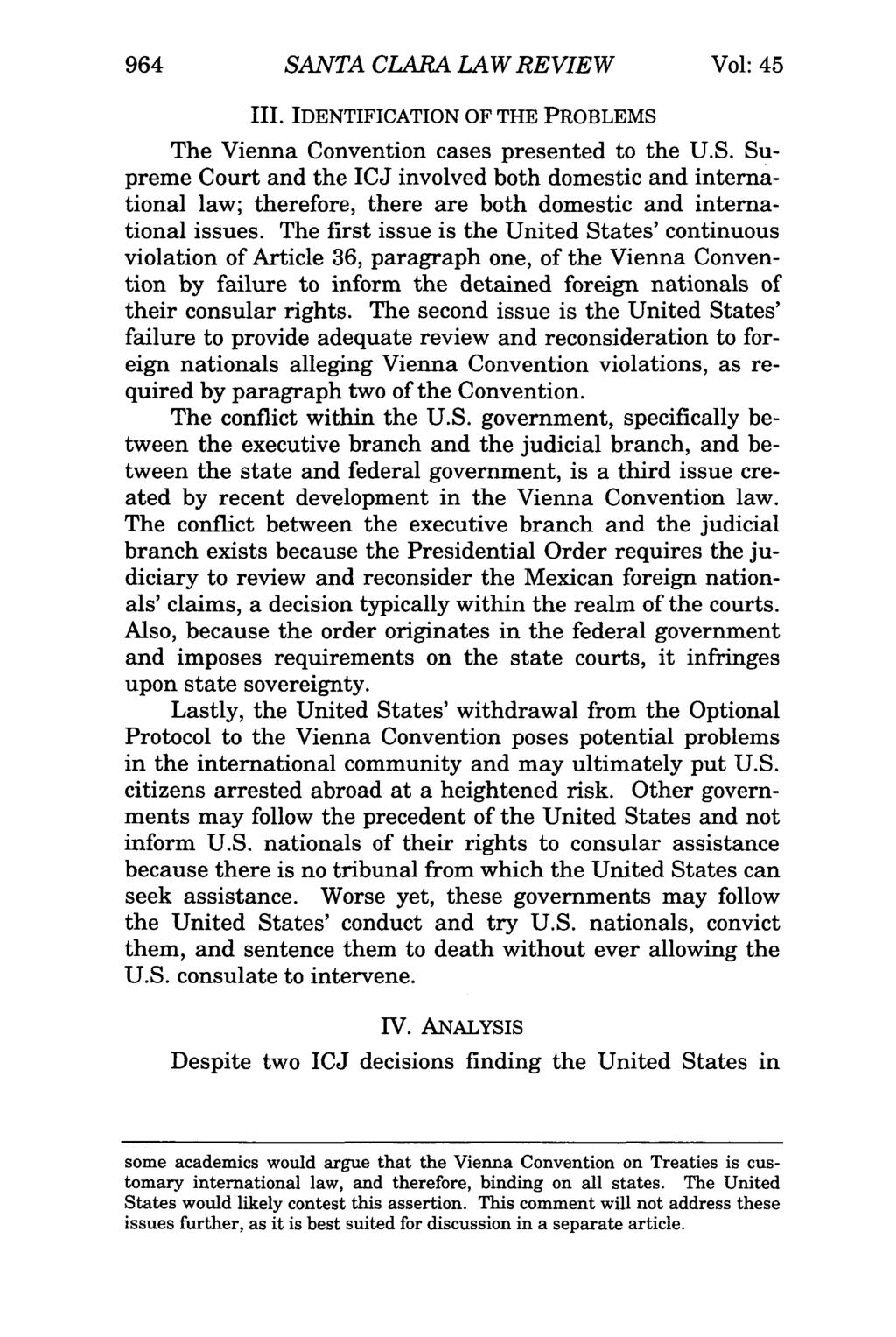 964 SANTA CLARA LAW REVIEW Vol: 45 III. IDENTIFICATION OF THE PROBLEMS The Vienna Convention cases presented to the U.S. Supreme Court and the ICJ involved both domestic and international law; therefore, there are both domestic and international issues.