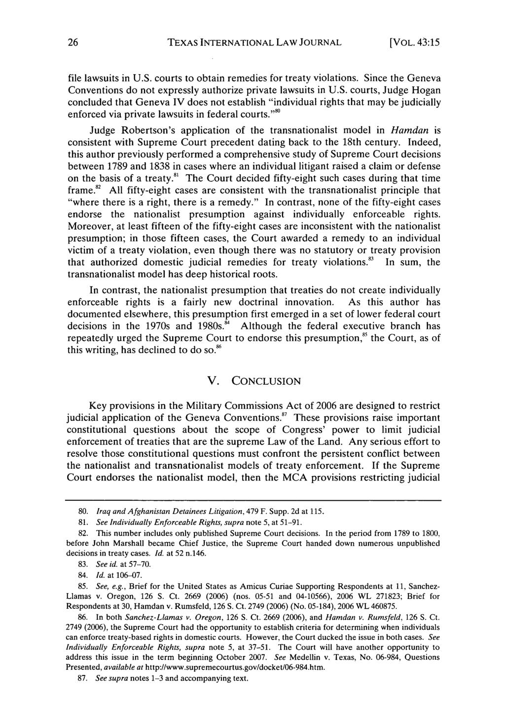 TEXAS INTERNATIONAL LAW JOURNAL [VOL. 41:15 file lawsuits in U.S. courts to obtain remedies for treaty violations. Since the Geneva Conventions do not expressly authorize private lawsuits in U.S. courts, Judge Hogan concluded that Geneva IV does not establish "individual rights that may be judicially enforced via private lawsuits in federal courts.