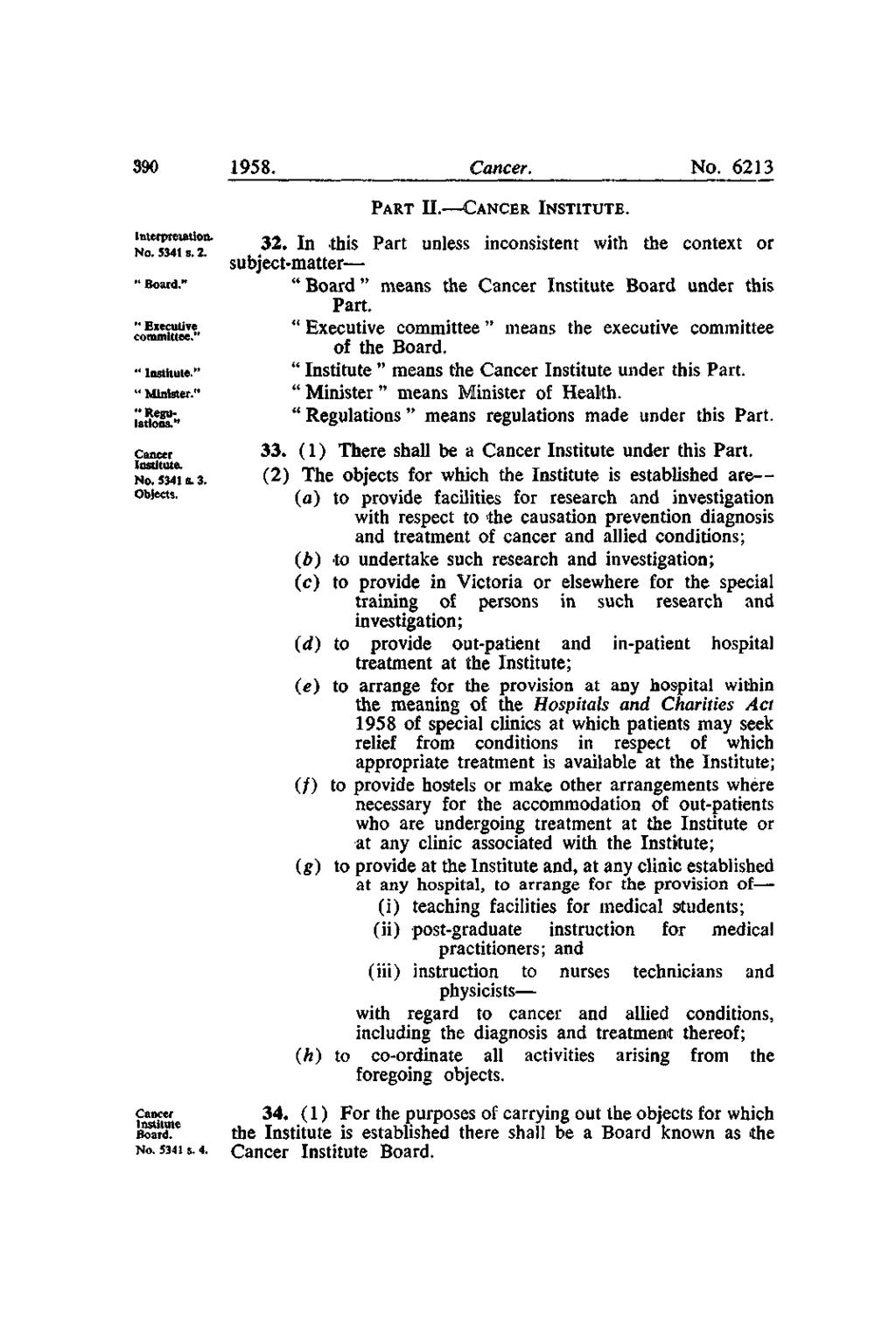 390 1958. Cancer. No. 6213 PART II. CANCER INSTITUTE. Interpretation. No. 5341 s. 2. " Board." " Executive committee." " Institute." " Minister." " Regulations." Cancer Institute. No. 5341 8.3. Objects.