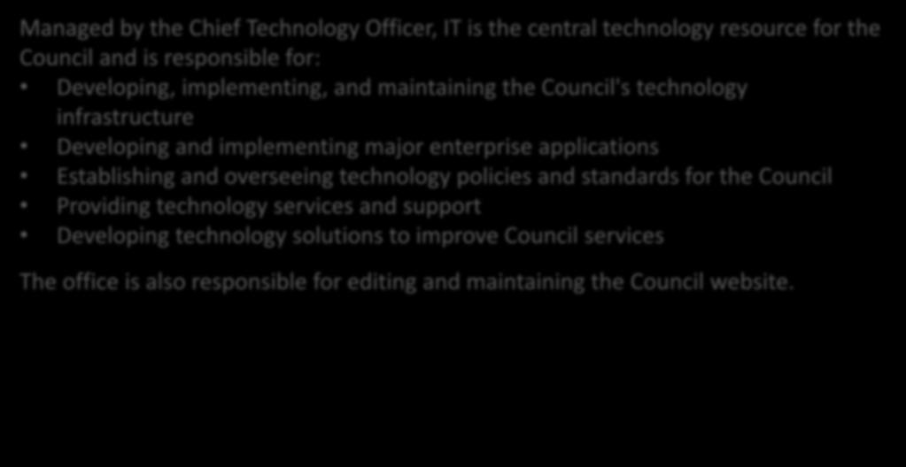 Information Technology Managed by the Chief Technology Officer, IT is the central technology resource for the Council and is responsible for: Developing, implementing, and maintaining the Council's
