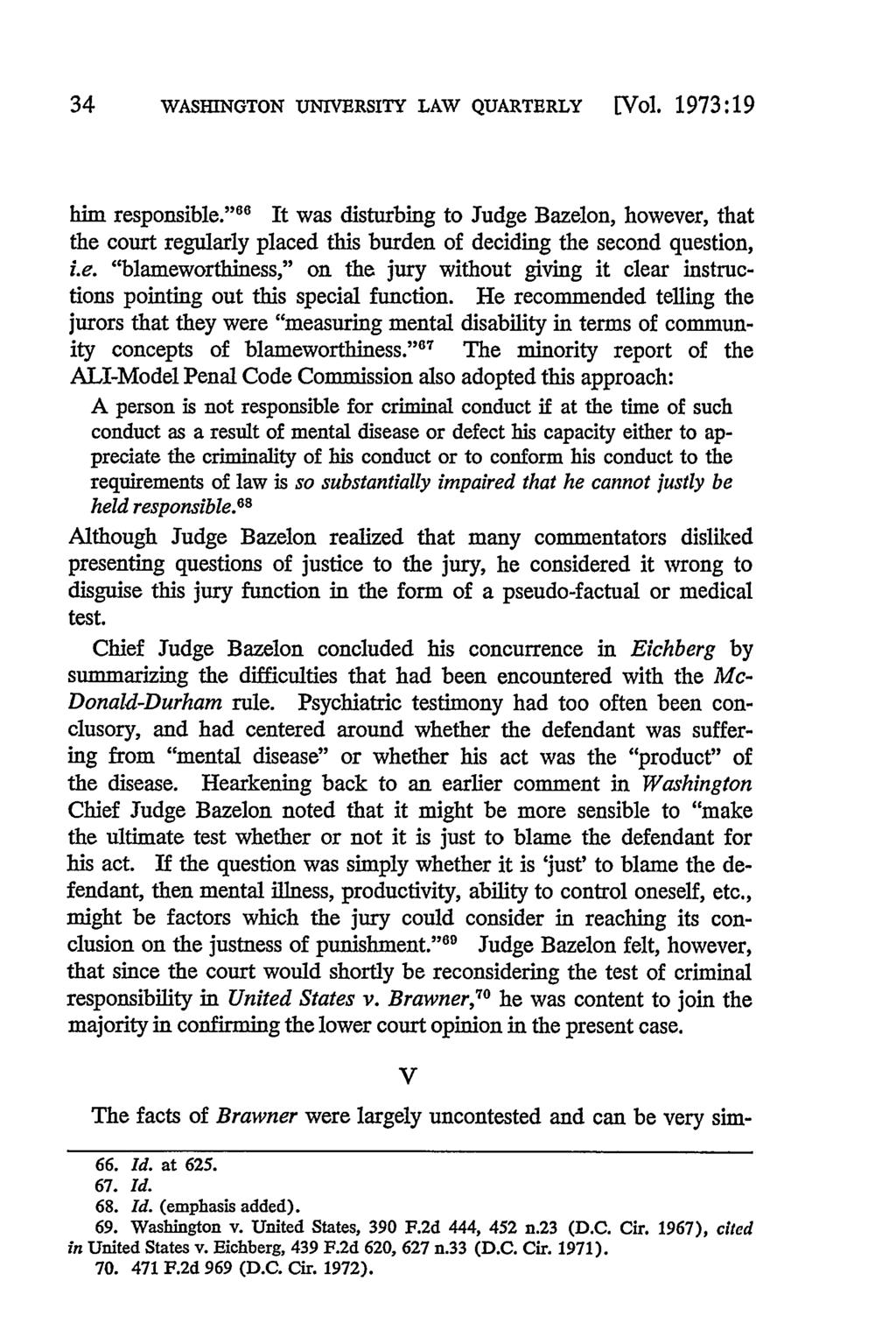34 WASHINGTON UNIVERSITY LAW QUARTERLY [Vol. 1973:19 him responsible." 66 It was disturbing to Judge Bazelon, however, that the court regularly placed this burden of deciding the second question, i.e. "blameworthiness," on the jury without giving it clear instructions pointing out this special function.