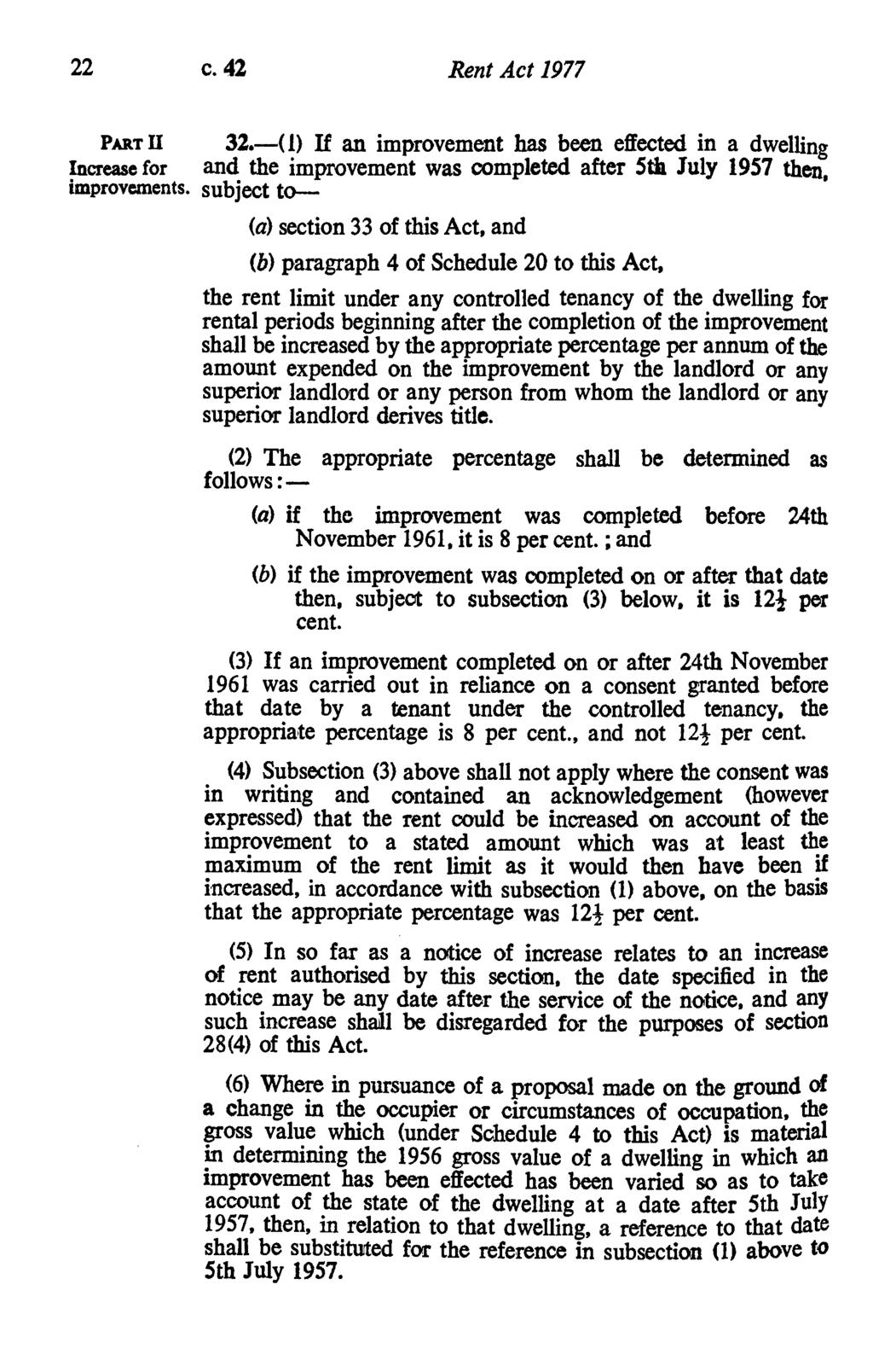 22 c. 42 Rent Act 1977 PART U 32.-(1) If an improvement has been effected in a dwelling Increase for and the improvement was completed after 5th July 1957 then, improvements.