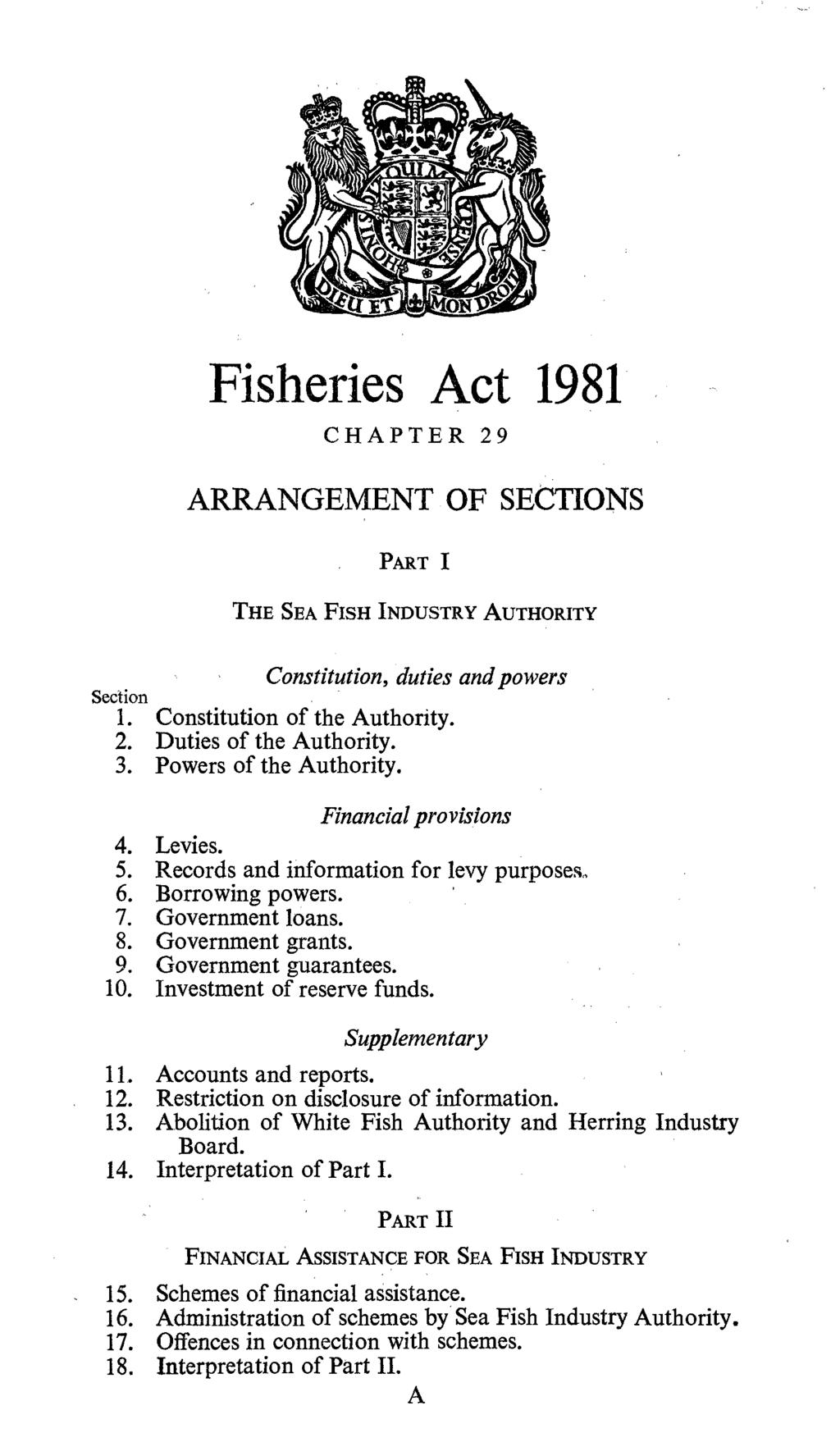 Fisheries Act 1981 CHAPTER 29 ARRANGEMENT OF SECTIONS PART I THE SEA FISH INDUSTRY AUTHORITY Constitution, duties and powers Section 1. Constitution of the Authority. 2. Duties of the Authority. 3.