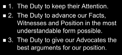 The Duties we owe to Judge/Jury 1. The Duty to keep their Attention. 2. The Duty to advance our Facts, Witnesses and Position in the most understandable form possible. 3.
