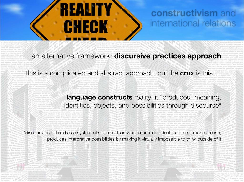 an alternative framework: discursive practices approach this is a complicated and abstract approach, but the crux is this language constructs reality; it produces meaning, identities, objects, and
