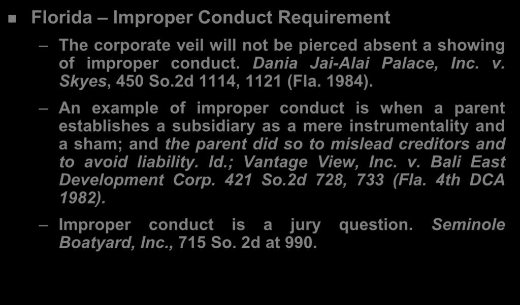 Exception #2: Pierce the Corporate Veil Florida Improper Conduct Requirement The corporate veil will not be pierced absent a showing of improper conduct. Dania Jai-Alai Palace, Inc. v. Skyes, 450 So.