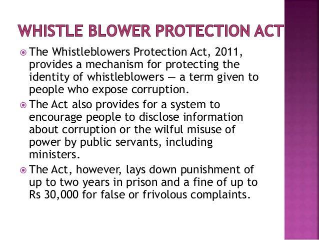 Salient Features: The Act seeks to protect whistle blowers, i.e. persons making a public interest disclosure related to an act of corruption, misuse of power, or criminal offense by a public servant.