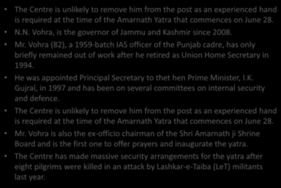 J&K Governor N.N. Vohra, the man in the hot seat The Centre is unlikely to remove him from the post as an experienced hand is required at the time of the Amarnath Yatra that commences on June 28. N.N. Vohra, is the governor of Jammu and Kashmir since 2008.