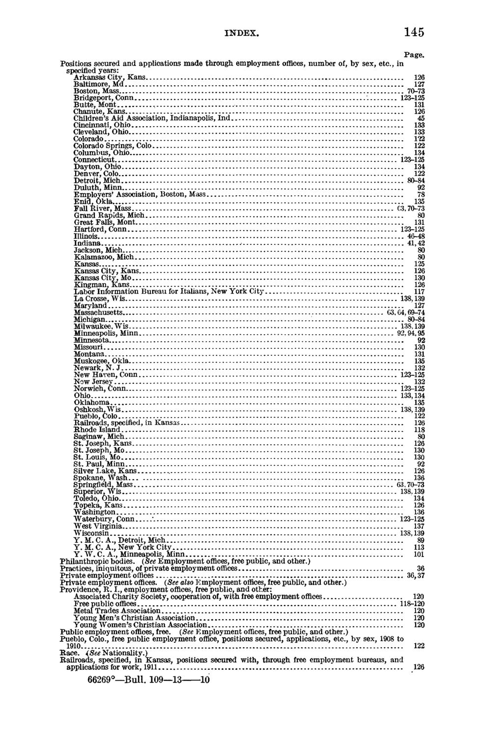 INDEX. 145 Page. Positions secured and applications made through employment offices, number of, by sex, etc., in specified years: Arkansas City, Kans... 126 Baltimore, Md... 127 Boston, Mass.