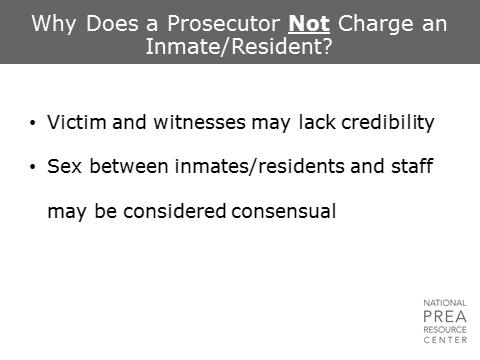 Especially in cases of staff-inmate/resident sexual abuse, a prosecutor may struggle with the fact that an offender may not have as much credibility in the eyes of a jury as a staff member.