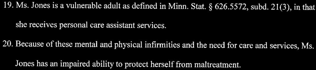19. Ms. Jones is a vulnerable adult as defmed in Minn. Stat. 626.5572, subd. 21(3), in that she receives personal care assistant services. 20.