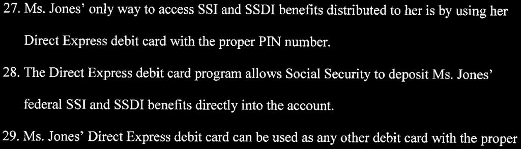 27. Ms. Jones' only way to access SSI and SSDI benefits distributed to her is by using her Direct Express debit card with the proper PIN number. 28.