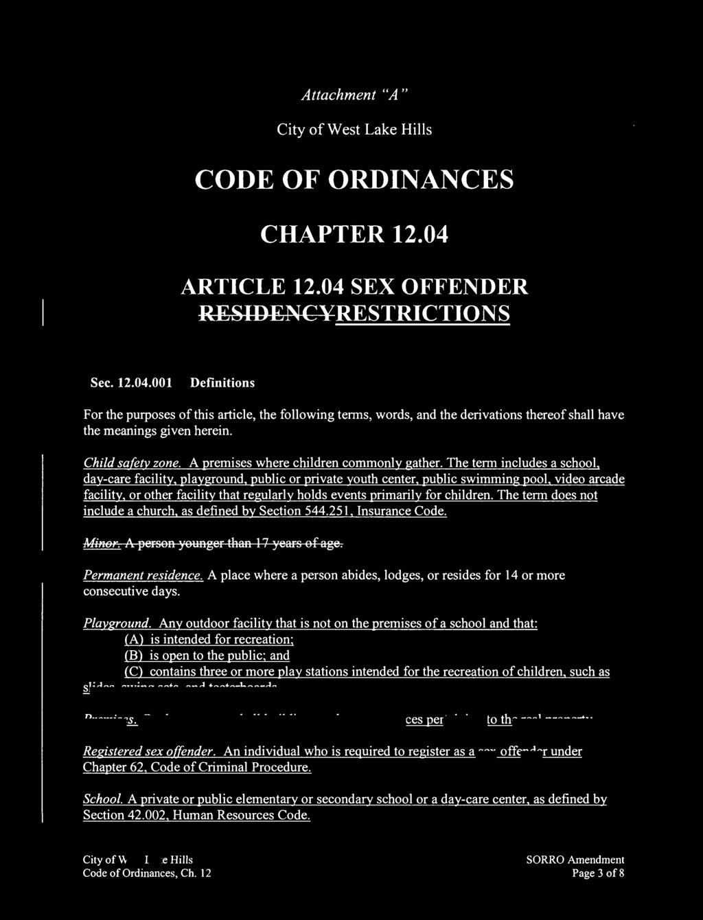 Attachment "A " CODE OF ORDINANCES CHAPTER 12.04 ARTICLE 12.04 SEX OFFENDER RESIDENCYRESTRICTIONS Sec. 12.04.001 Definitions For the purposes of this articl e, the following terms, words, and the derivations thereof shall have the meanings given herein.