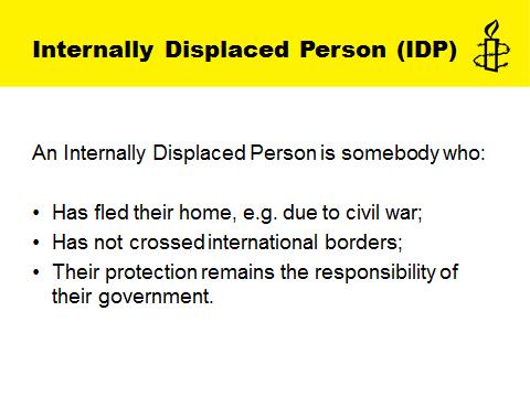 Slide 7: Internally Displaced Person (IDP) This slide gives the definition for Internally Displaced Persons (IDP). It is important to emphasise the difference between IDPs and refugees.