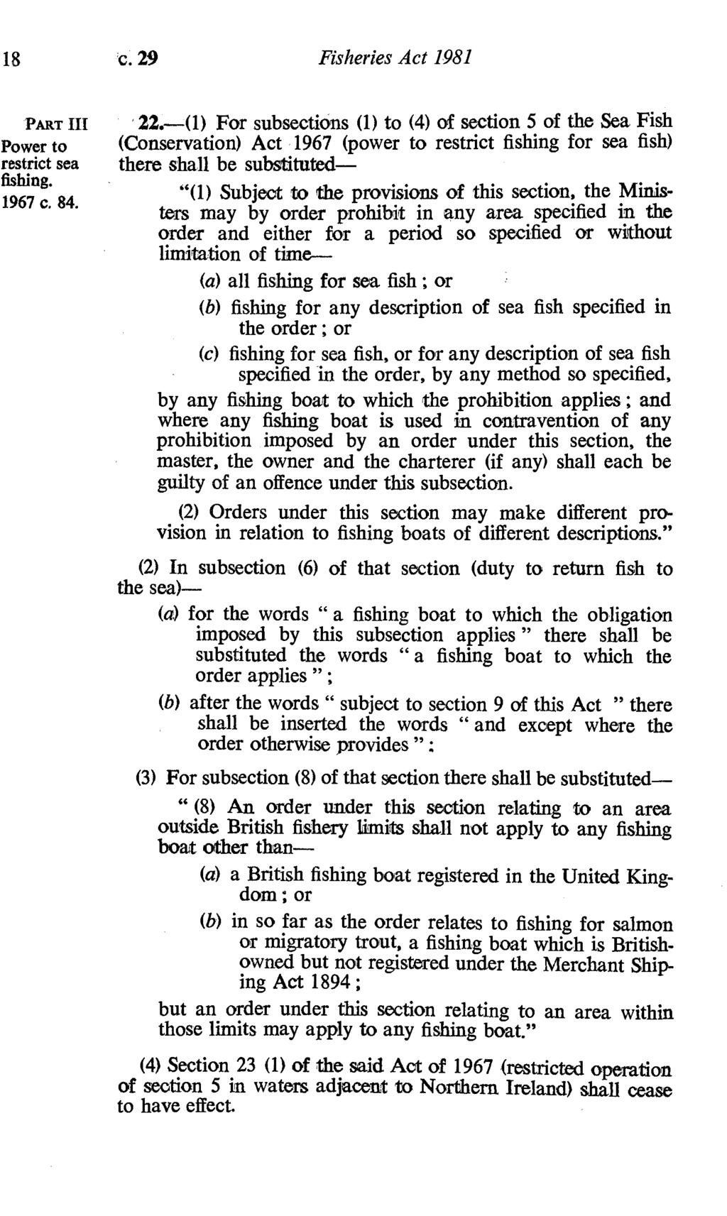 18 c. 29 Fisheries Act 1981 PART III power to restrict sea '22,0) For subsections (1) to (4) of section 5 of the Sea, Fish (Conservation) Act 1967 (power to restrict fishing for sea fish) there shall