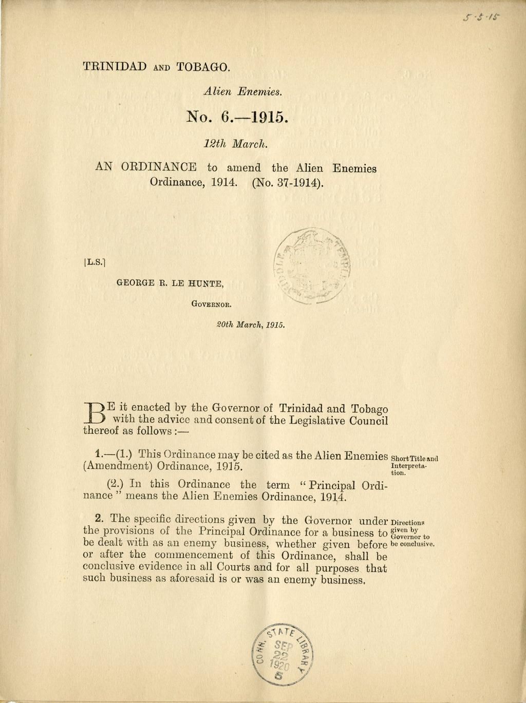 r TRINIDAD AND TOBAGO. Alien Enemies. No. 6.-1915. 12th March. AN ORDINANCE to amend the Alien Enemies Ordinance, 1914. (No. 37-1914). [L.S.] GEORGE R. LE HUNTE, v'4 ',xrll GOVERNOR. 20th March, 1915.