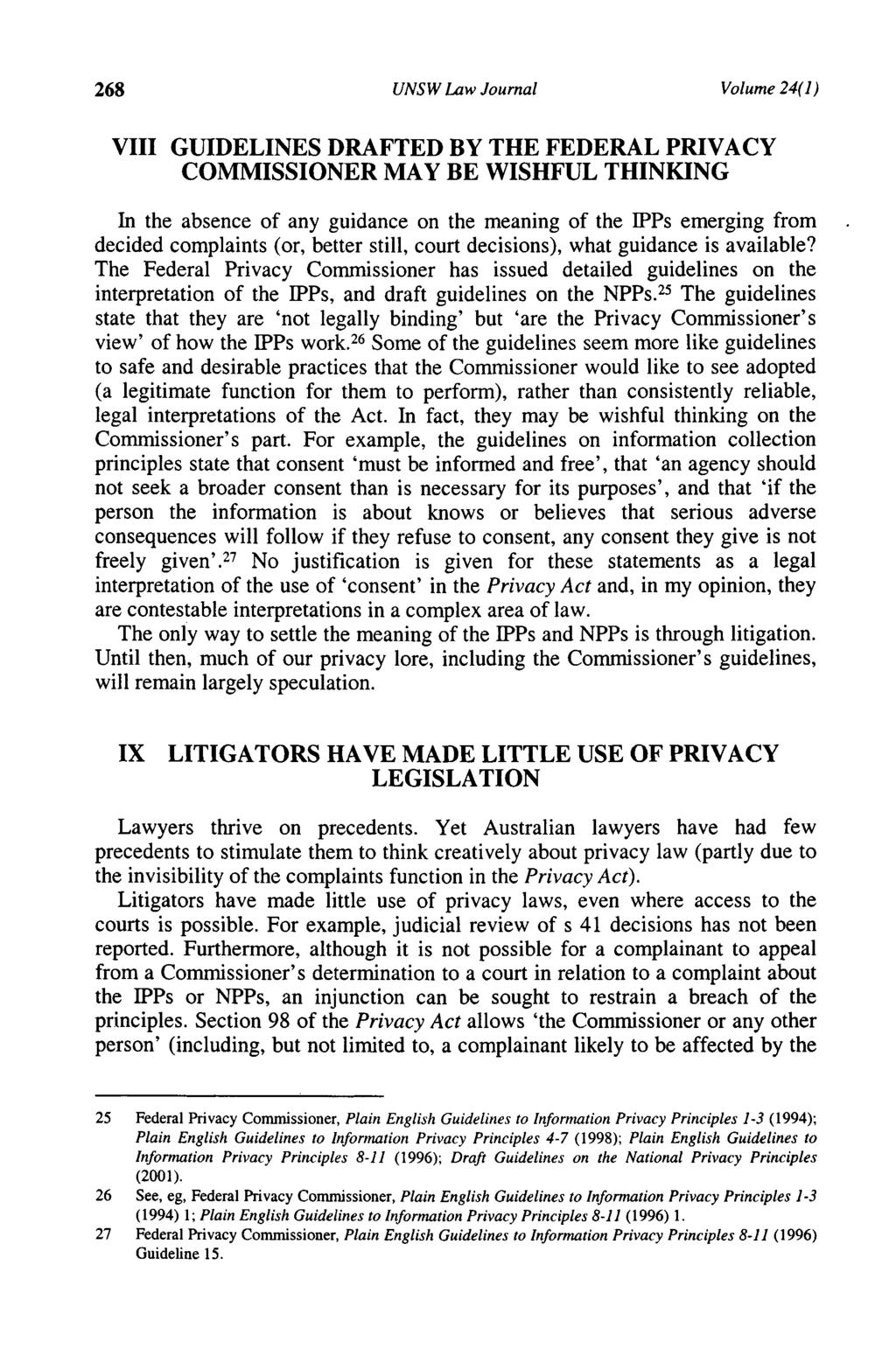 268 UNSW Law Journal Volume 24( 1) VIII GUIDELINES DRAFTED BY THE FEDERAL PRIVACY COMMISSIONER MAY BE WISHFUL THINKING In the absence of any guidance on the meaning of the IPPs emerging from decided