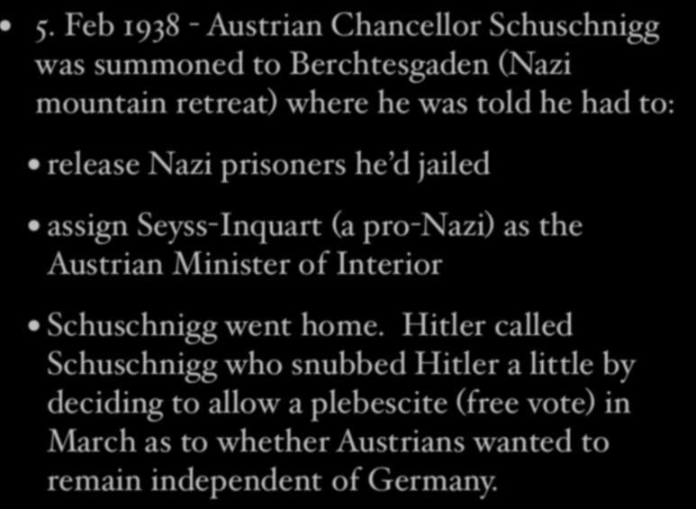 5. Feb 1938 - Austrian Chancellor Schuschnigg was summoned to Berchtesgaden (Nazi mountain retreat) where he was told he had to: release Nazi prisoners he d jailed assign Seyss-Inquart (a pro-nazi)