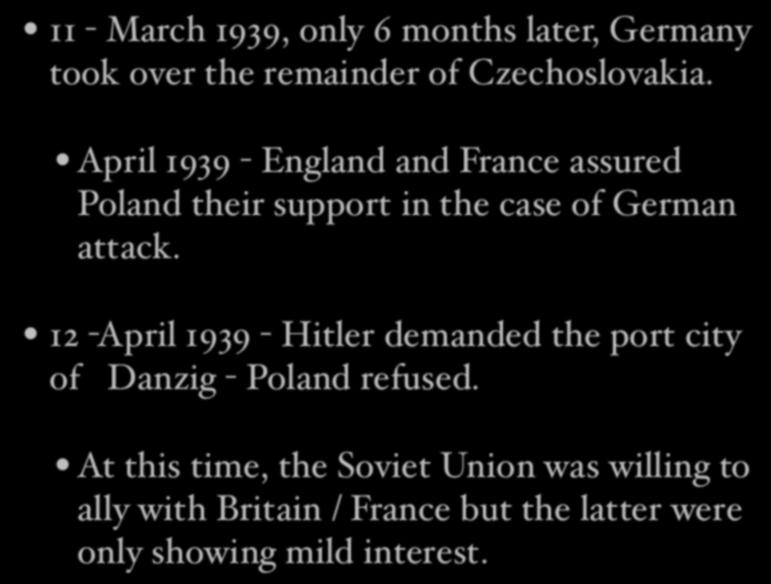 11 - March 1939, only 6 months later, Germany took over the remainder of Czechoslovakia. April 1939 - England and France assured Poland their support in the case of German attack.
