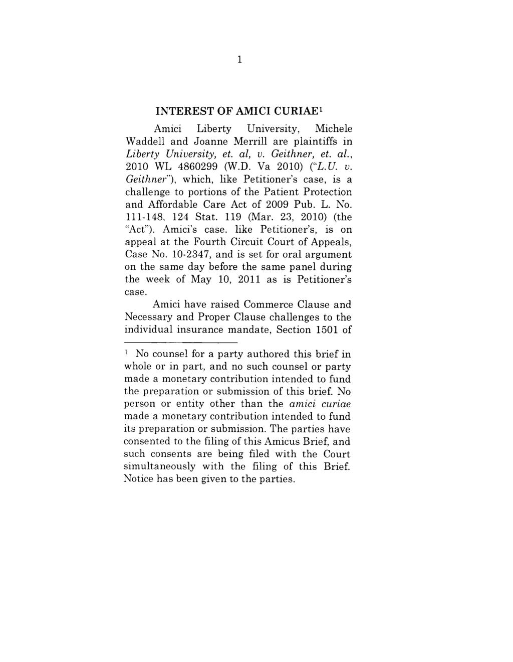 INTEREST OF AMICI CURIAE~ Amici Liberty University, Michele Waddell and Joanne Merrill are plaintiffs in Liberty University, et. al, v. Geithner, et. al., 2010 WL 4860299 (W.D. Va 2010) ("L.U.v. Geithner ), which, like Petitioner s case, is a challenge to portions of the Patient Protection and Affordable Care Act of 2009 Pub.
